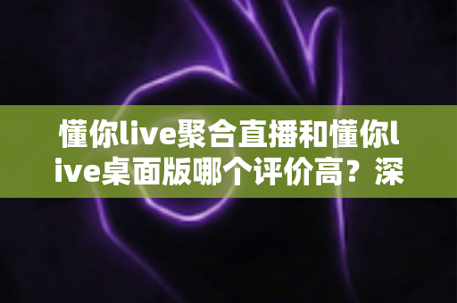 懂你live聚合直播和懂你live桌面版哪个评价高?深度对比评测为你揭晓答案 懂你live聚合直播和懂你live桌面版哪个评价高?深度对比评测为你揭晓答案