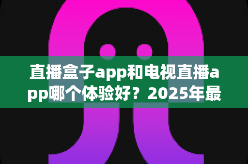 直播盒子app和电视直播app哪个体验好?2025年最全对比测评,看完不踩坑 直播盒子app和电视直播app哪个体验好?2025年最全对比测评,看完不踩坑