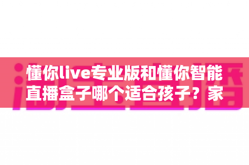懂你live专业版和懂你智能直播盒子哪个适合孩子？家长必看的深度对比与选购指南