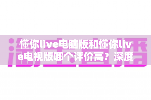 懂你live电脑版和懂你live电视版哪个评价高？深度对比解析帮你选出更优选择