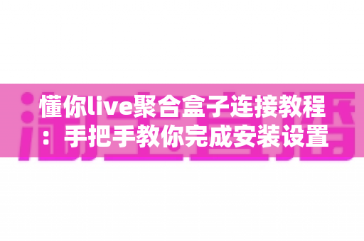懂你live聚合盒子连接教程：手把手教你完成安装设置，新手也能一次成功