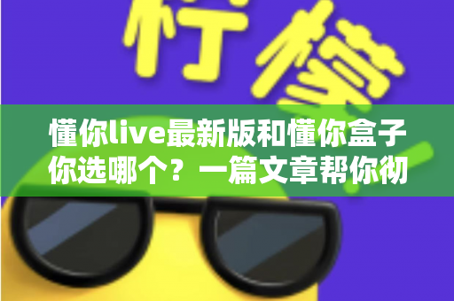 懂你live最新版和懂你盒子你选哪个?一篇文章帮你彻底搞懂两者差异与最佳选择 懂你live最新版和懂你盒子你选哪个?一篇文章帮你彻底搞懂两者差异与最佳选择