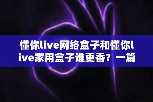 懂你live网络盒子和懂你live家用盒子谁更香？一篇看懂两款热门盒子的终极选购对比指南