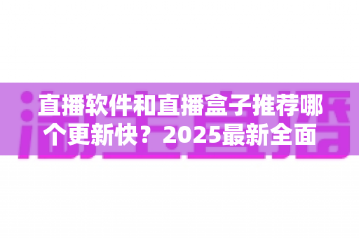 直播软件和直播盒子推荐哪个更新快？2025最新全面对比与选购指南，帮你找到更新最快、体验最佳的最佳选择