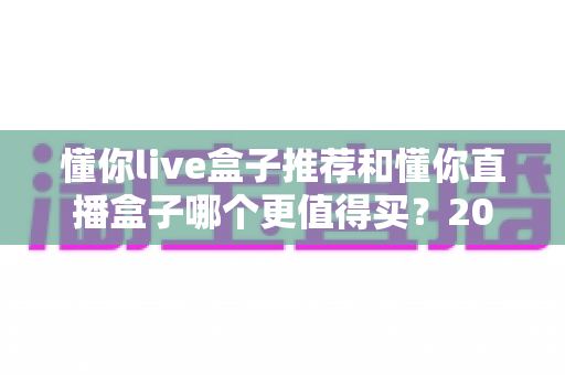 懂你live盒子推荐和懂你直播盒子哪个更值得买?2025年最全选购对比指南,看完不再纠结! 懂你live盒子推荐和懂你直播盒子哪个更值得买?2025年最全选购对比指南,看完不再纠结!