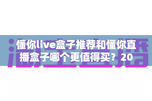 懂你live盒子推荐和懂你直播盒子哪个更值得买?2025年最全选购对比指南,看完不再纠结! 懂你live盒子推荐和懂你直播盒子哪个更值得买?2025年最全选购对比指南,看完不再纠结!