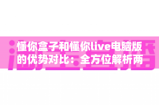 懂你盒子和懂你live电脑版的优势对比：全方位解析两大平台差异，帮你选出最适合的观影利器