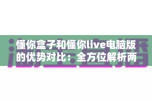 懂你盒子和懂你live电脑版的优势对比：全方位解析两大平台差异，帮你选出最适合的观影利器