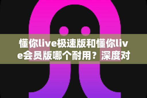 懂你live极速版和懂你live会员版哪个耐用？深度对比帮你选对不踩坑
