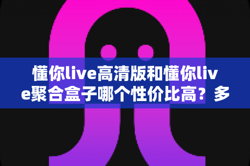 懂你live高清版和懂你live聚合盒子哪个性价比高?多维度对比一次说清 懂你live高清版和懂你live聚合盒子哪个性价比高?多维度对比一次说清