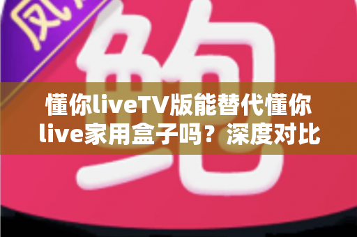 懂你liveTV版能替代懂你live家用盒子吗？深度对比功能、性能与性价比，帮你找到最适合的观影方案