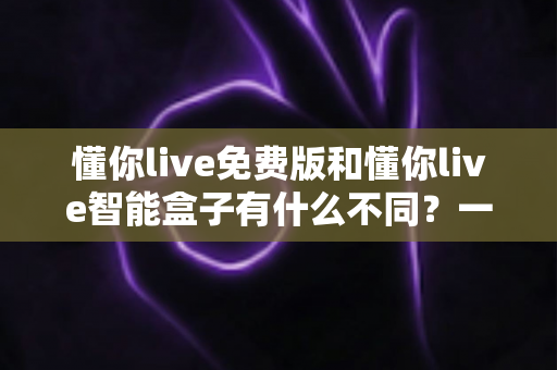 懂你live免费版和懂你live智能盒子有什么不同？一篇讲透两者区别的实用选购指南