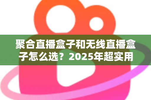 聚合直播盒子和无线直播盒子怎么选？2025年超实用选购指南，帮你告别选择困难症