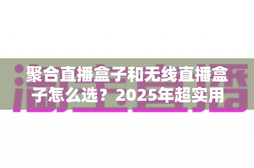 聚合直播盒子和无线直播盒子怎么选？2025年超实用选购指南，帮你告别选择困难症