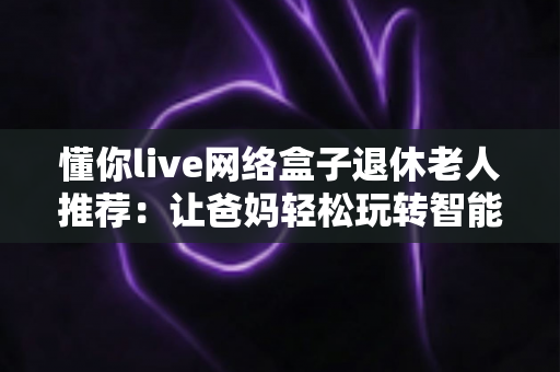 懂你live网络盒子退休老人推荐：让爸妈轻松玩转智能电视的贴心之选