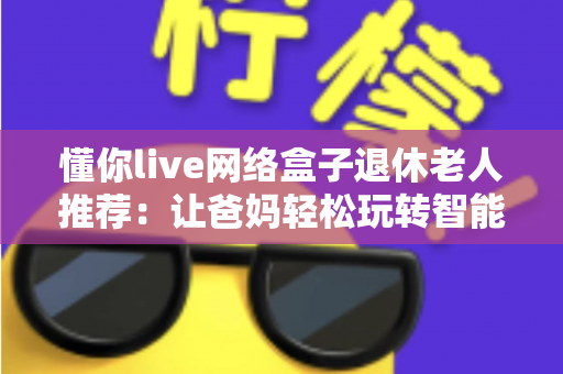 懂你live网络盒子退休老人推荐：让爸妈轻松玩转智能电视的贴心之选