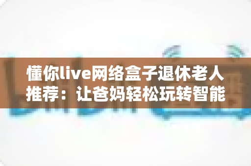 懂你live网络盒子退休老人推荐：让爸妈轻松玩转智能电视的贴心之选