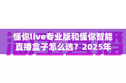 懂你live专业版和懂你智能直播盒子怎么选？2025年最全选购指南帮你避坑
