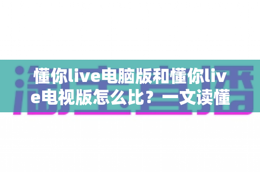 懂你live电脑版和懂你live电视版怎么比？一文读懂两大版本差异与选择攻略