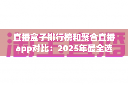 直播盒子排行榜和聚合直播app对比：2025年最全选购指南，帮你找到最适合的观播神器