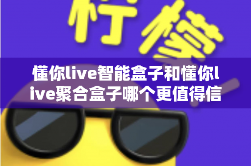 懂你live智能盒子和懂你live聚合盒子哪个更值得信赖？五大维度深度对比帮你避开选择困难