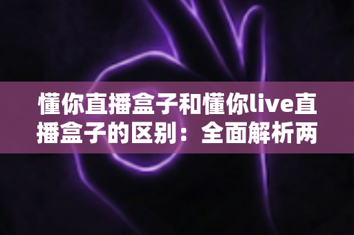 懂你直播盒子和懂你live直播盒子的区别:全面解析两款直播设备差异与选购指南 懂你直播盒子和懂你live直播盒子的区别:全面解析两款直播设备差异与选购指南