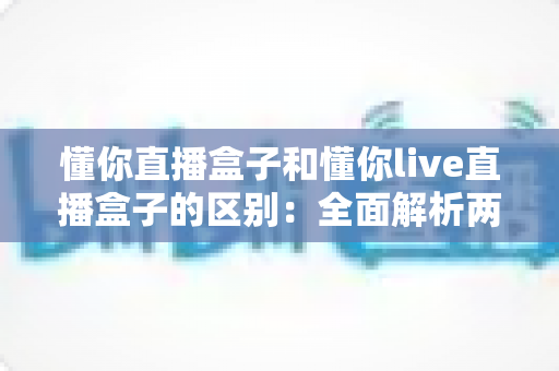 懂你直播盒子和懂你live直播盒子的区别:全面解析两款直播设备差异与选购指南 懂你直播盒子和懂你live直播盒子的区别:全面解析两款直播设备差异与选购指南
