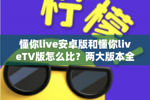 懂你live安卓版和懂你liveTV版怎么比？两大版本全方位深度对比指南