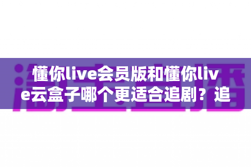 懂你live会员版和懂你live云盒子哪个更适合追剧?追剧党必看的深度对比与选购指南 懂你live会员版和懂你live云盒子哪个更适合追剧?追剧党必看的深度对比与选购指南