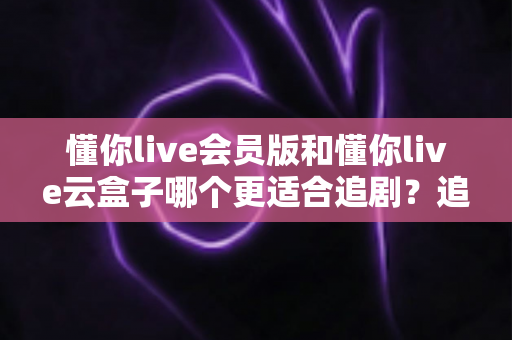 懂你live会员版和懂你live云盒子哪个更适合追剧？追剧党必看的深度对比与选购指南