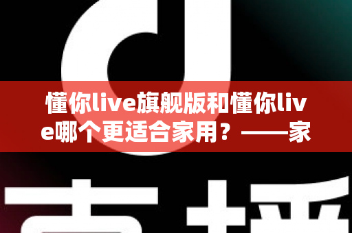 懂你live旗舰版和懂你live哪个更适合家用?——家庭娱乐设备选购全攻略与深度对比解析 懂你live旗舰版和懂你live哪个更适合家用?——家庭娱乐设备选购全攻略与深度对比解析