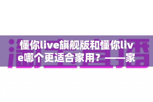 懂你live旗舰版和懂你live哪个更适合家用？——家庭娱乐设备选购全攻略与深度对比解析