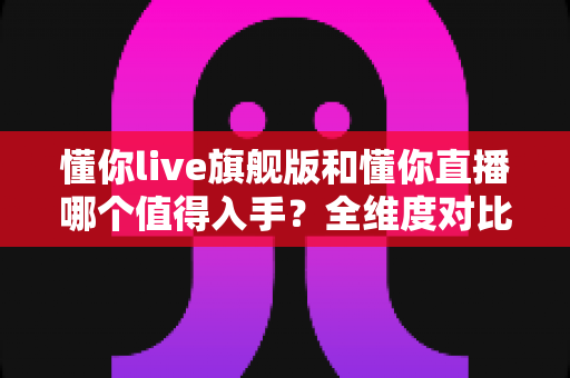 懂你live旗舰版和懂你直播哪个值得入手？全维度对比测评与选购攻略帮你一次选对