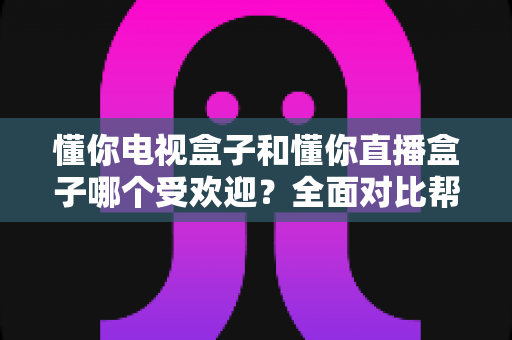 懂你电视盒子和懂你直播盒子哪个受欢迎?全面对比帮你找到最适合的选择 懂你电视盒子和懂你直播盒子哪个受欢迎?全面对比帮你找到最适合的选择