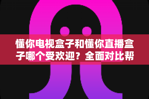 懂你电视盒子和懂你直播盒子哪个受欢迎?全面对比帮你找到最适合的选择 懂你电视盒子和懂你直播盒子哪个受欢迎?全面对比帮你找到最适合的选择