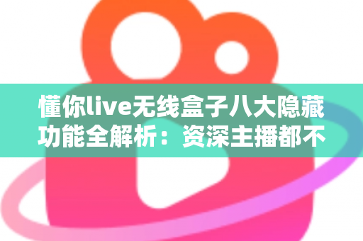 懂你live无线盒子八大隐藏功能全解析：资深主播都不一定知道的实用技巧大公开