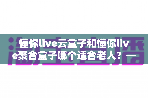 懂你live云盒子和懂你live聚合盒子哪个适合老人？——写给子女的电视盒子选购全攻略