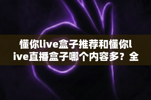 懂你live盒子推荐和懂你live直播盒子哪个内容多？全方位对比解析与选购指南