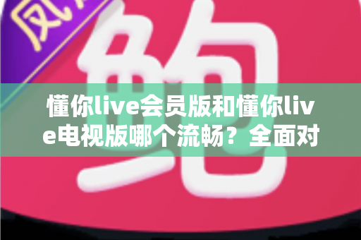 懂你live会员版和懂你live电视版哪个流畅？全面对比与选购指南一次看懂
