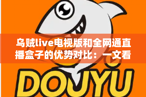 乌贼live电视版和全网通直播盒子的优势对比：一文看懂谁才是客厅大屏的最佳选择
