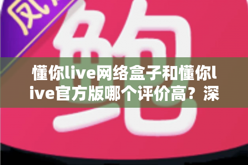 懂你live网络盒子和懂你live官方版哪个评价高？深度解析两大版本的真实口碑与选购指南
