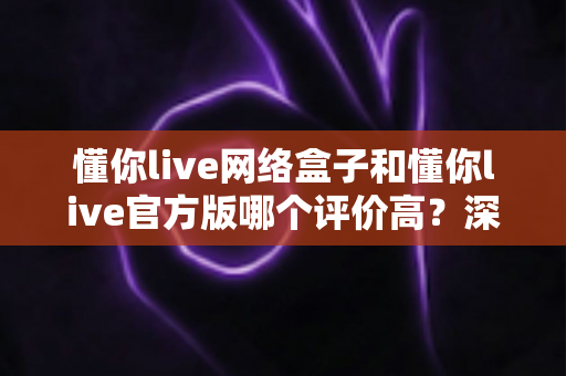 懂你live网络盒子和懂你live官方版哪个评价高？深度解析两大版本的真实口碑与选购指南
