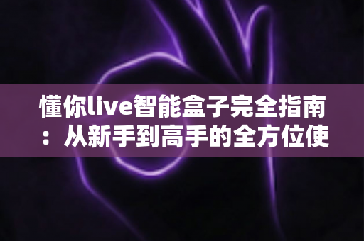 懂你live智能盒子完全指南:从新手到高手的全方位使用宝典 懂你live智能盒子完全指南:从新手到高手的全方位使用宝典