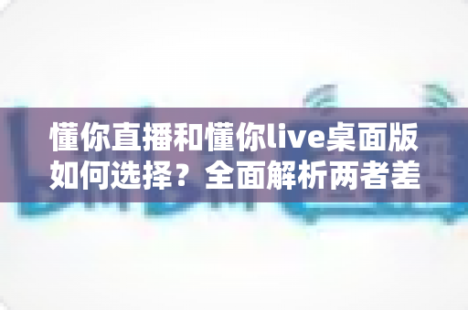 懂你直播和懂你live桌面版如何选择?全面解析两者差异,帮你找到最适合自己的观看与开播方式 懂你直播和懂你live桌面版如何选择?全面解析两者差异,帮你找到最适合自己的观看与开播方式