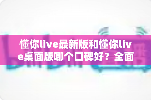 懂你live最新版和懂你live桌面版哪个口碑好?全面对比评测告诉你答案 懂你live最新版和懂你live桌面版哪个口碑好?全面对比评测告诉你答案