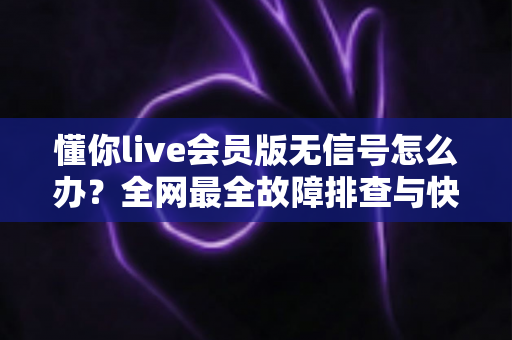 懂你live会员版无信号怎么办？全网最全故障排查与快速恢复观看体验实用指南
