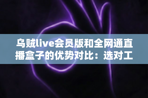 乌贼live会员版和全网通直播盒子的优势对比：选对工具，畅享高清直播新体验