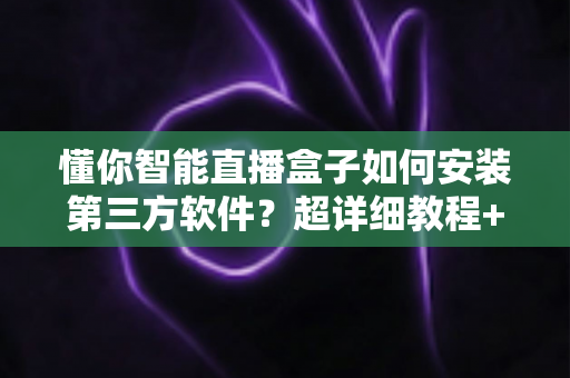 懂你智能直播盒子如何安装第三方软件？超详细教程+避坑指南，新手也能一次成功