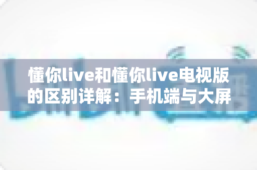 懂你live和懂你live电视版的区别详解:手机端与大屏端全面对比,帮你选对版本畅享直播 懂你live和懂你live电视版的区别详解:手机端与大屏端全面对比,帮你选对版本畅享直播