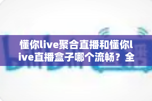 懂你live聚合直播和懂你live直播盒子哪个流畅?全方位深度测评助你选出最顺滑的观赛利器 懂你live聚合直播和懂你live直播盒子哪个流畅?全方位深度测评助你选出最顺滑的观赛利器
